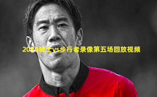 2018骑士vs步行者录像第五场回放视频