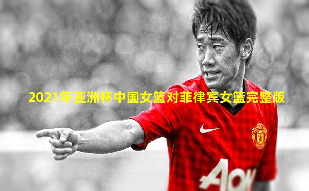 2021年亚洲杯中国女篮对菲律宾女篮完整版