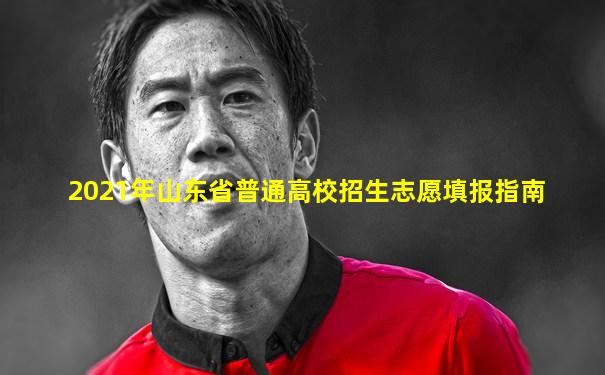 2021年山东省普通高校招生志愿填报指南