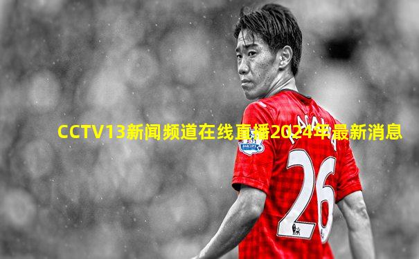 CCTV13新闻频道在线直播2024年最新消息