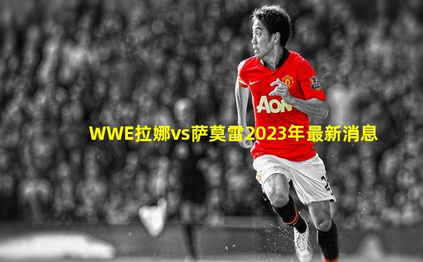 WWE拉娜vs萨莫雷2023年最新消息