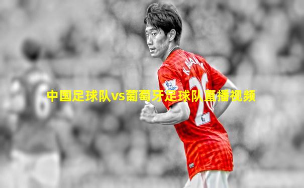 中国足球队vs葡萄牙足球队直播视频