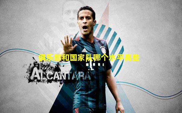 俱乐部和国家队哪个水平高些