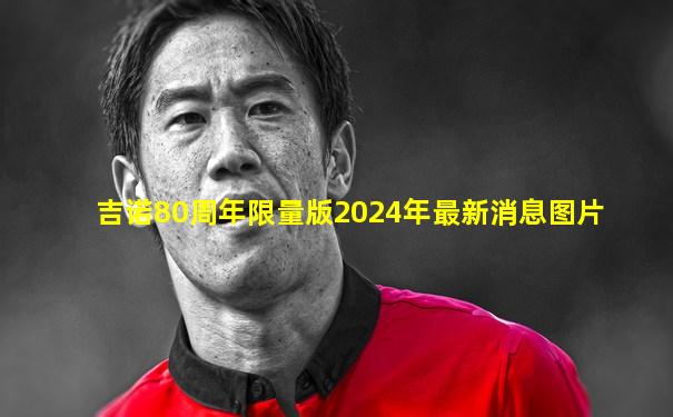 吉诺80周年限量版2024年最新消息图片