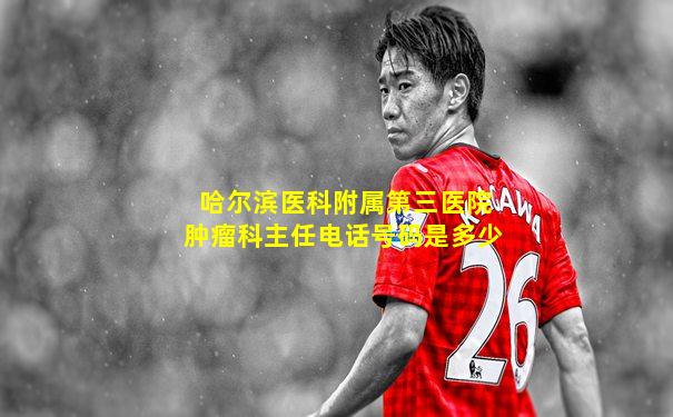 哈尔滨医科附属第三医院肿瘤科主任电话号码是多少