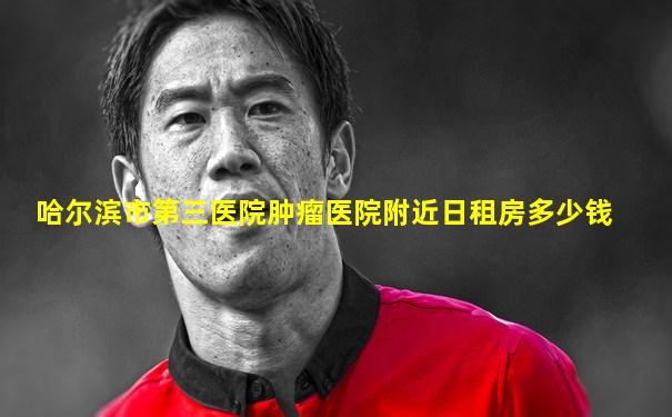 哈尔滨市第三医院肿瘤医院附近日租房多少钱