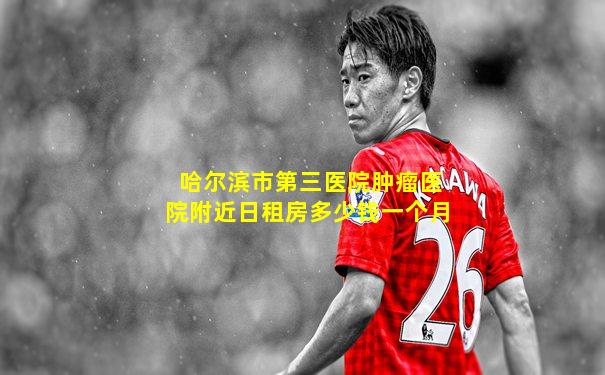 哈尔滨市第三医院肿瘤医院附近日租房多少钱一个月