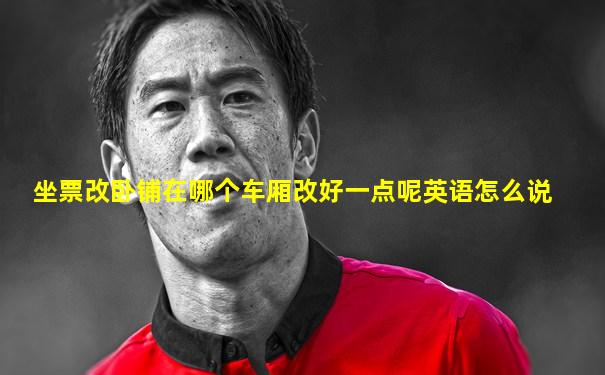 坐票改卧铺在哪个车厢改好一点呢英语怎么说
