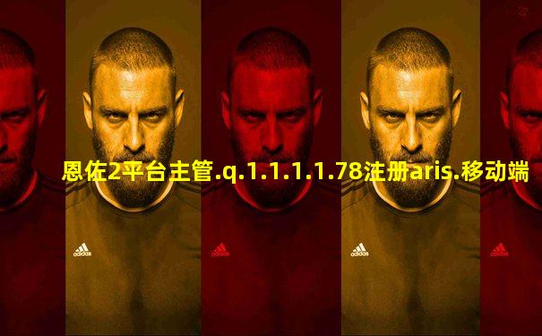 恩佐2平台主管.q.1.1.1.1.78注册aris.移动端.中国