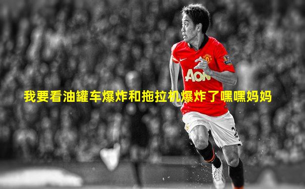 我要看油罐车爆炸和拖拉机爆炸了嘿嘿妈妈