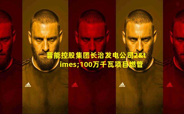 晋能控股集团长治发电公司2×100万千瓦项目燃管部电话