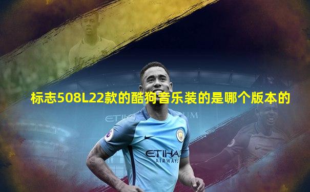标志508L22款的酷狗音乐装的是哪个版本的