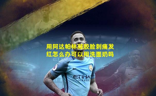 用阿达帕林凝胶脸刺痛发红怎么办可以用洗面奶吗