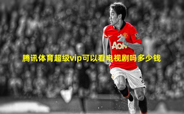 腾讯体育超级vip可以看电视剧吗多少钱