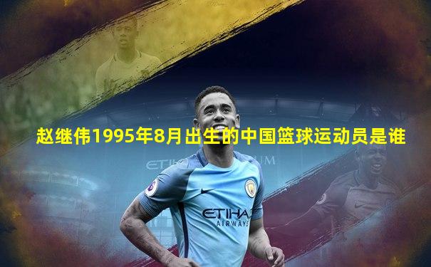 赵继伟1995年8月出生的中国篮球运动员是谁