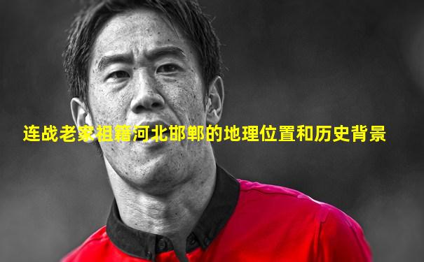 连战老家祖籍河北邯郸的地理位置和历史背景