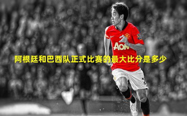 阿根廷和巴西队正式比赛的最大比分是多少